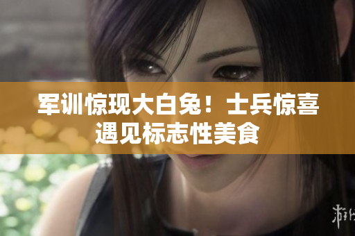 軍訓(xùn)驚現(xiàn)大白兔！士兵驚喜遇見標(biāo)志性美食