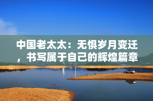 中國(guó)老太太：無(wú)懼歲月變遷，書寫屬于自己的輝煌篇章