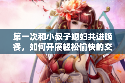 第一次和小叔子媳婦共進(jìn)晚餐，如何開展輕松愉快的交談？