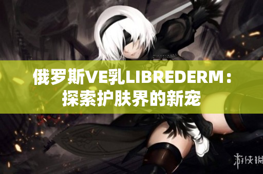 俄羅斯VE乳L(zhǎng)IBREDERM：探索護(hù)膚界的新寵