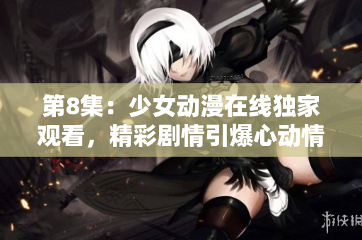 第8集：少女動漫在線獨(dú)家觀看，精彩劇情引爆心動情懷
