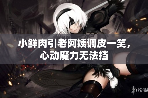 小鮮肉引老阿姨調(diào)皮一笑，心動(dòng)魔力無(wú)法擋