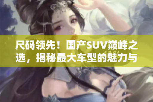 尺碼領(lǐng)先！國(guó)產(chǎn)SUV巔峰之選，揭秘最大車型的魅力與性能