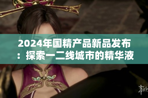 2024年國(guó)精產(chǎn)品新品發(fā)布：探索一二線城市的精華液力量