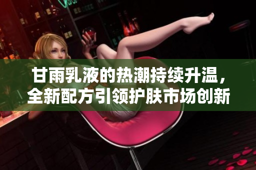甘雨乳液的熱潮持續(xù)升溫，全新配方引領(lǐng)護(hù)膚市場(chǎng)創(chuàng)新潮流，用戶紛紛點(diǎn)贊