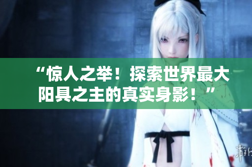 “驚人之舉！探索世界最大陽(yáng)具之主的真實(shí)身影！”