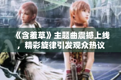 《含羞草》主題曲震撼上線，精彩旋律引發(fā)觀眾熱議