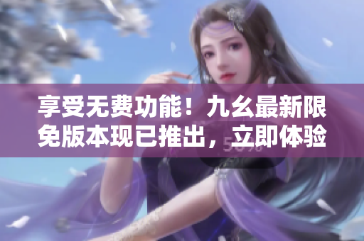 享受無費(fèi)功能！九幺最新限免版本現(xiàn)已推出，立即體驗(yàn)各種驚喜特性！