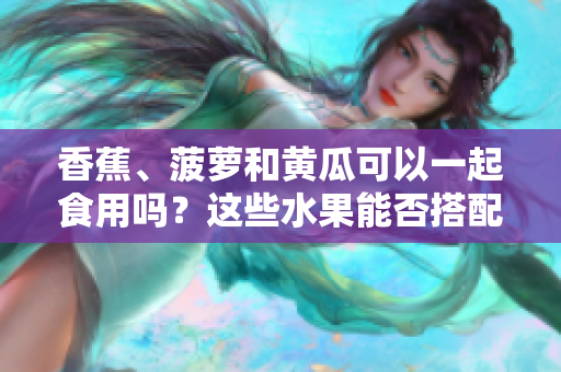 香蕉、菠蘿和黃瓜可以一起食用嗎？這些水果能否搭配食用？