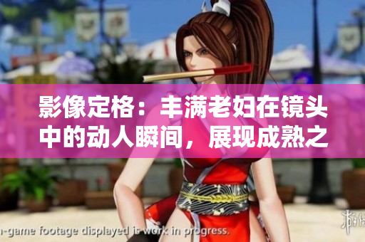 影像定格：豐滿老婦在鏡頭中的動人瞬間，展現(xiàn)成熟之美