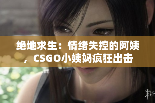 絕地求生：情緒失控的阿姨，CSGO小姨媽瘋狂出擊