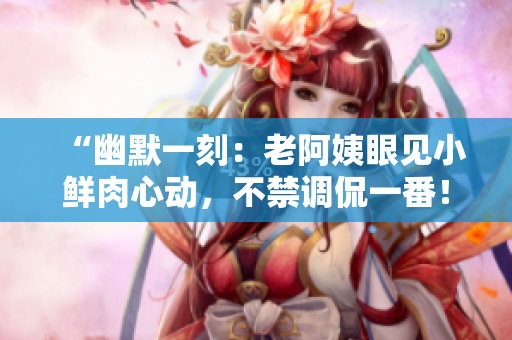 “幽默一刻：老阿姨眼見小鮮肉心動，不禁調(diào)侃一番！”