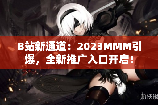 B站新通道：2023MMM引爆，全新推廣入口開啟！