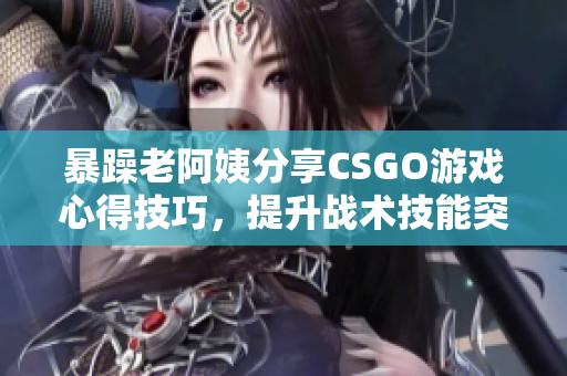 暴躁老阿姨分享CSGO游戲心得技巧，提升戰(zhàn)術技能突破瓶頸