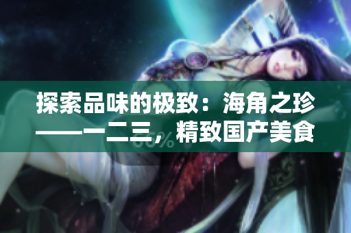 探索品味的極致：海角之珍——一二三，精致國產美食的奇妙之旅