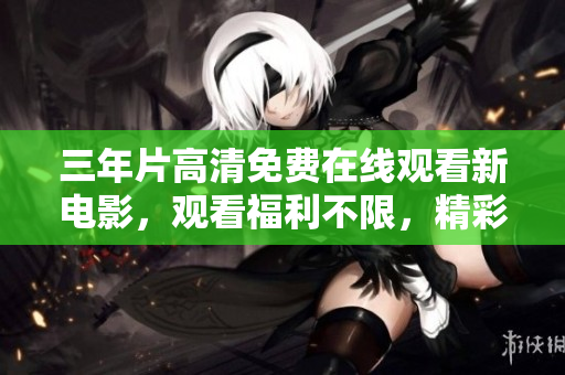 三年片高清免費(fèi)在線觀看新電影，觀看福利不限，精彩內(nèi)容盡收眼底