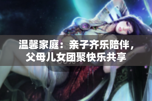 溫馨家庭：親子齊樂陪伴，父母兒女團聚快樂共享
