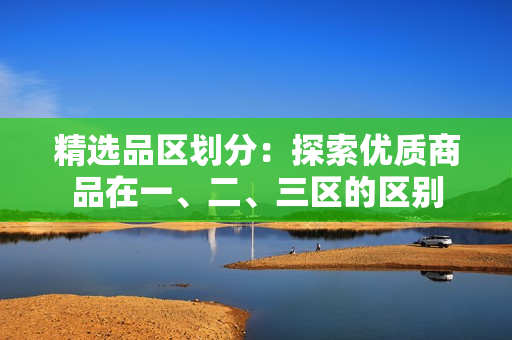 精選品區(qū)劃分：探索優(yōu)質(zhì)商品在一、二、三區(qū)的區(qū)別