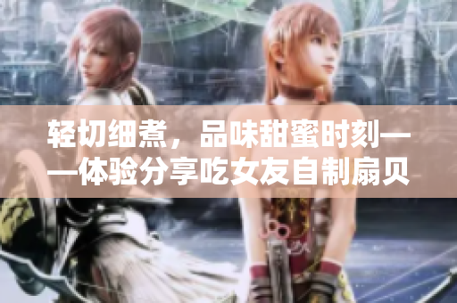 輕切細煮，品味甜蜜時刻——體驗分享吃女友自制扇貝的最佳方法