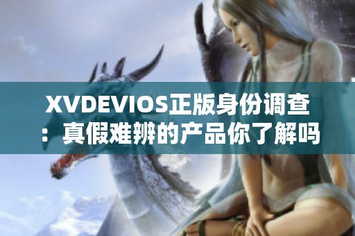 XVDEVIOS正版身份調(diào)查：真假難辨的產(chǎn)品你了解嗎？