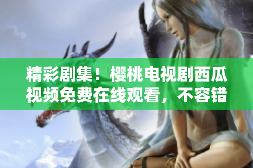 精彩劇集！櫻桃電視劇西瓜視頻免費(fèi)在線觀看，不容錯過的視聽盛宴！