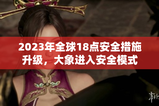 2023年全球18點(diǎn)安全措施升級(jí)，大象進(jìn)入安全模式