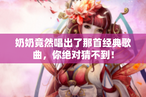 奶奶竟然唱出了那首經典歌曲，你絕對猜不到！