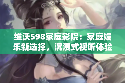 維沃598家庭影院：家庭娛樂新選擇，沉浸式視聽體驗(yàn)