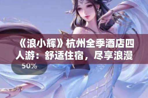 《浪小輝》杭州全季酒店四人游：舒適住宿，盡享浪漫西湖之旅