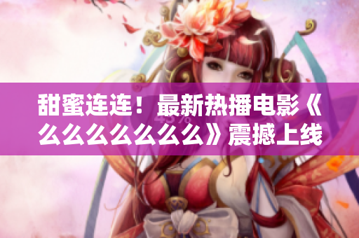 甜蜜連連！最新熱播電影《么么么么么么么》震撼上線，獨家解析情感之美！