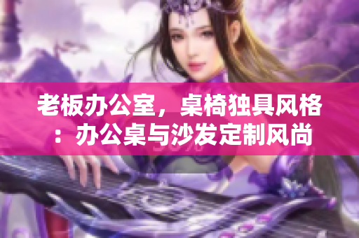 老板辦公室，桌椅獨具風(fēng)格：辦公桌與沙發(fā)定制風(fēng)尚