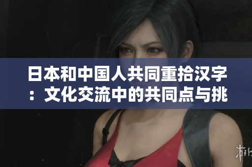 日本和中國人共同重拾漢字：文化交流中的共同點(diǎn)與挑戰(zhàn)
