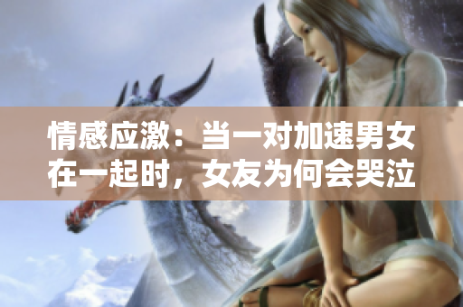 情感應(yīng)激：當(dāng)一對(duì)加速男女在一起時(shí)，女友為何會(huì)哭泣？