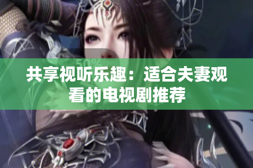 共享視聽(tīng)樂(lè)趣：適合夫妻觀看的電視劇推薦
