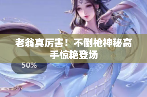 老翁真厲害！不倒槍神秘高手驚艷登場(chǎng)