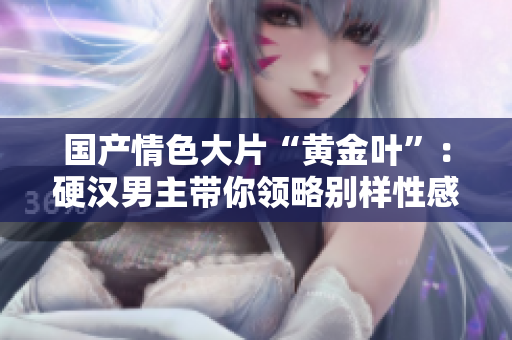 國(guó)產(chǎn)情色大片“黃金葉”：硬漢男主帶你領(lǐng)略別樣性感風(fēng)情