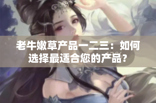 老牛嫩草產(chǎn)品一二三：如何選擇最適合您的產(chǎn)品？
