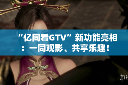 “億同看GTV”新功能亮相：一同觀影、共享樂趣！