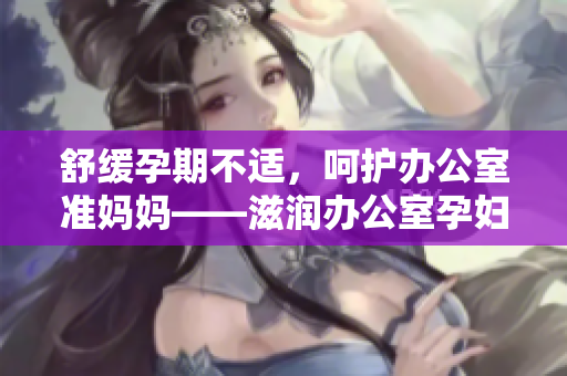 舒緩孕期不適，呵護(hù)辦公室準(zhǔn)媽媽——滋潤辦公室孕婦萍的功效詳解