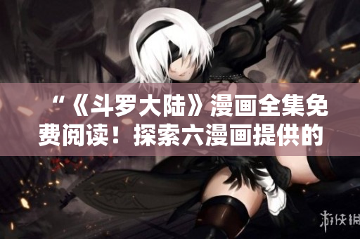 “《斗羅大陸》漫畫全集免費閱讀！探索六漫畫提供的精彩冒險！”