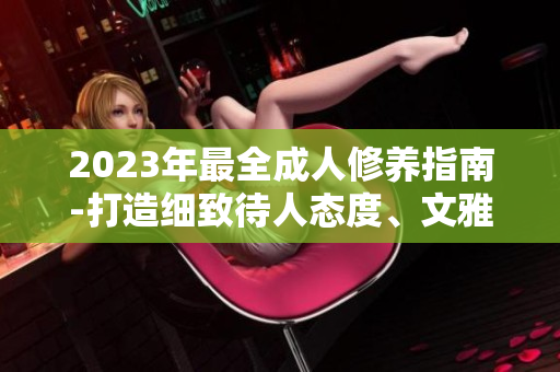 2023年最全成人修養(yǎng)指南-打造細致待人態(tài)度、文雅談吐、優(yōu)雅儀態(tài)的實用指南