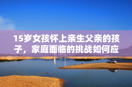 15歲女孩懷上親生父親的孩子，家庭面臨的挑戰(zhàn)如何應(yīng)對？