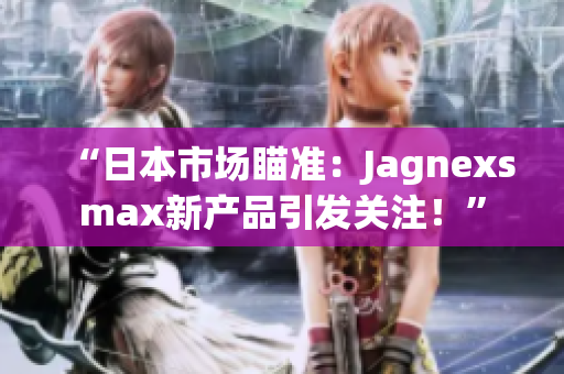 “日本市場瞄準：Jagnexsmax新產品引發(fā)關注！”