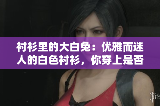 襯衫里的大白兔：優(yōu)雅而迷人的白色襯衫，你穿上是否美好如初春