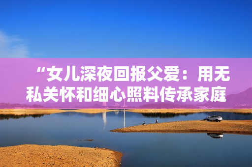 “女兒深夜回報(bào)父愛：用無私關(guān)懷和細(xì)心照料傳承家庭溫情的故事”