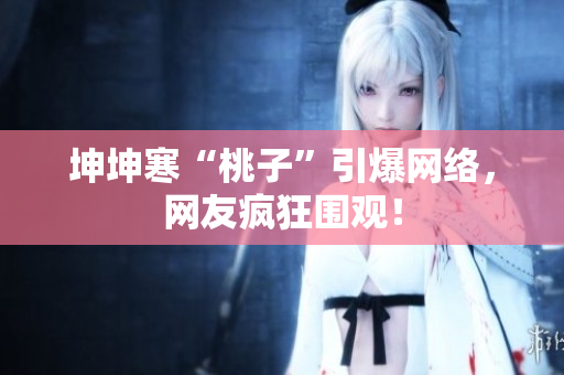 坤坤寒“桃子”引爆網(wǎng)絡，網(wǎng)友瘋狂圍觀！