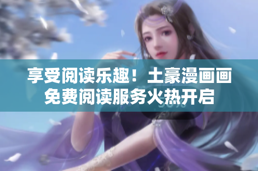 享受閱讀樂趣！土豪漫畫畫免費閱讀服務(wù)火熱開啟