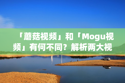「蘑菇視頻」和「Mogu視頻」有何不同？解析兩大視頻平臺的區(qū)別