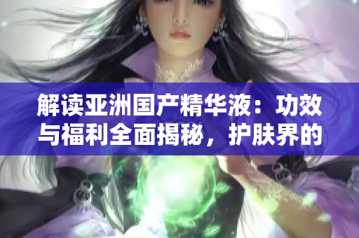 解讀亞洲國產(chǎn)精華液：功效與福利全面揭秘，護膚界的新寵兒