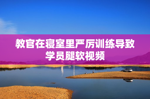 教官在寢室里嚴厲訓(xùn)練導(dǎo)致學(xué)員腿軟視頻